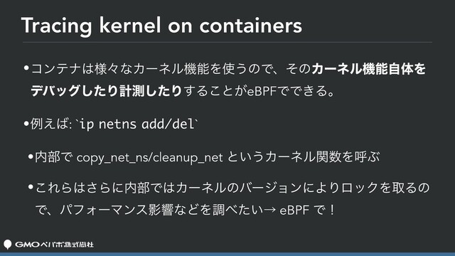 Tracing kernel on containers
•ίϯςφ͸༷ʑͳΧʔωϧػೳΛ࢖͏ͷͰɺͦͷΧʔωϧػೳࣗମΛ
σόοάͨ͠Γܭଌͨ͠Γ͢Δ͜ͱ͕eBPFͰͰ͖Δɻ
•ྫ͑͹: `ip netns add/del`
•಺෦Ͱ copy_net_ns/cleanup_net ͱ͍͏Χʔωϧؔ਺ΛݺͿ
•͜ΕΒ͸͞Βʹ಺෦Ͱ͸ΧʔωϧͷόʔδϣϯʹΑΓϩοΫΛऔΔͷ
ͰɺύϑΥʔϚϯεӨڹͳͲΛௐ΂͍ͨˠ eBPF Ͱʂ

