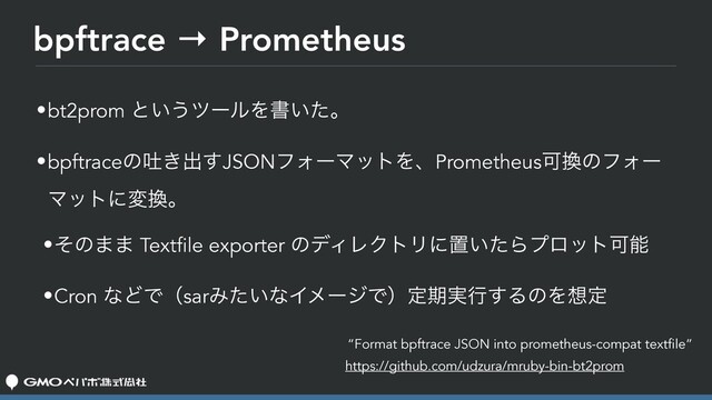 bpftrace → Prometheus
•bt2prom ͱ͍͏πʔϧΛॻ͍ͨɻ
•bpftraceͷు͖ग़͢JSONϑΥʔϚοτΛɺPrometheusՄ׵ͷϑΥʔ
Ϛοτʹม׵ɻ
•ͦͷ·· Textfile exporter ͷσΟϨΫτϦʹஔ͍ͨΒϓϩοτՄೳ
•Cron ͳͲͰʢsarΈ͍ͨͳΠϝʔδͰʣఆظ࣮ߦ͢ΔͷΛ૝ఆ
“Format bpftrace JSON into prometheus-compat textfile”
https://github.com/udzura/mruby-bin-bt2prom
