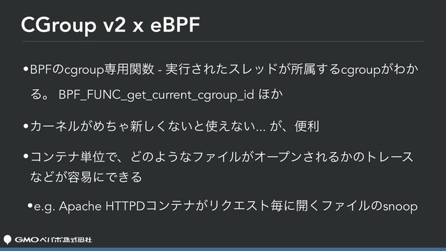 CGroup v2 x eBPF
•BPFͷcgroupઐ༻ؔ਺ - ࣮ߦ͞ΕͨεϨου͕ॴଐ͢Δcgroup͕Θ͔
Δɻ BPF_FUNC_get_current_cgroup_id ΄͔
•Χʔωϧ͕ΊͪΌ৽͘͠ͳ͍ͱ࢖͑ͳ͍... ͕ɺศར
•ίϯςφ୯ҐͰɺͲͷΑ͏ͳϑΝΠϧ͕Φʔϓϯ͞ΕΔ͔ͷτϨʔε
ͳͲ͕༰қʹͰ͖Δ
•e.g. Apache HTTPDίϯςφ͕ϦΫΤετຖʹ։͘ϑΝΠϧͷsnoop
