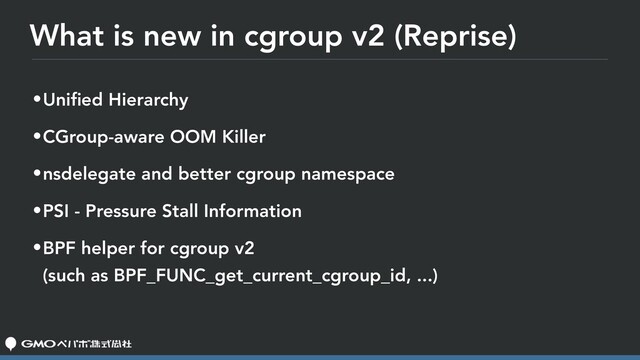 What is new in cgroup v2 (Reprise)
•Uniﬁed Hierarchy
•CGroup-aware OOM Killer
•nsdelegate and better cgroup namespace
•PSI - Pressure Stall Information
•BPF helper for cgroup v2 
(such as BPF_FUNC_get_current_cgroup_id, ...)
