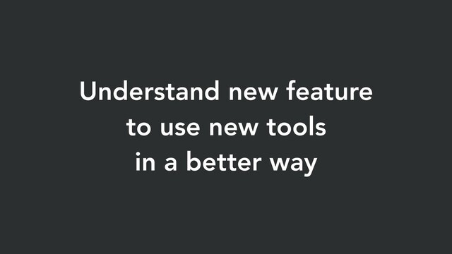 Understand new feature
to use new tools
in a better way
