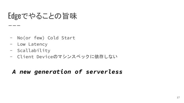Edgeでやることの旨味
- No(or few) Cold Start
- Low Latency
- Scallability
- Client Deviceのマシンスペックに依存しない
A new generation of serverless
17
