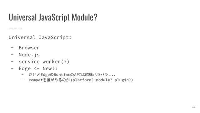 Universal JavaScript Module?
Universal JavaScript:
- Browser
- Node.js
- service worker(?)
- Edge <- New!!
- だけどEdgeのRuntimeのAPIは結構バラバラ...
- compatを誰がやるのか(platform? module? plugin?)
19
