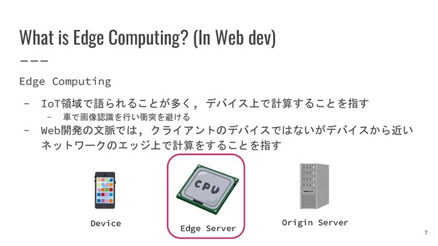 What is Edge Computing? (In Web dev)
Edge Computing
- IoT領域で語られることが多く, デバイス上で計算することを指す
- 車で画像認識を行い衝突を避ける
- Web開発の文脈では, クライアントのデバイスではないがデバイスから近い
ネットワークのエッジ上で計算をすることを指す
7
Device Origin Server
Edge Server
