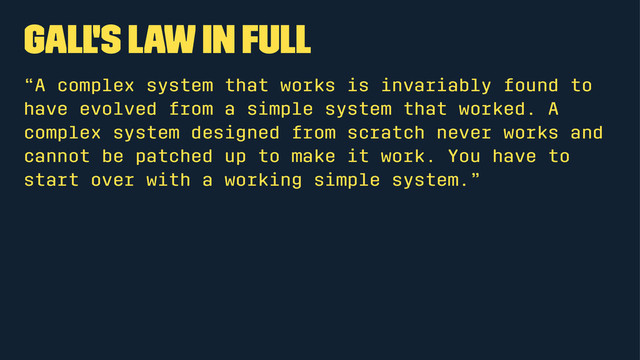 Gall's Law in full
“A complex system that works is invariably found to
have evolved from a simple system that worked. A
complex system designed from scratch never works and
cannot be patched up to make it work. You have to
start over with a working simple system.”
