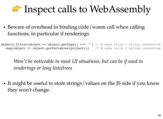 Inspect calls to WebAssembly
Inspect calls to WebAssembly
Beware of overhead in binding code/wasm call when calling
functions, in particular if renderings
objects.filter(object => object.getType() !== "") // N wasm calls + string conversion
.map(object => object.getVariables(project)); // N wasm calls + string conversion
Won't be noticeable in most UI situations, but can be if used in
renderings or long lists/trees
It might be useful to store strings/values on the JS side if you know
they won't change.
36
