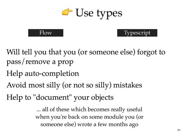 Use types
Use types
Will tell you that you (or someone else) forgot to
Will tell you that you (or someone else) forgot to
pass/remove a prop
pass/remove a prop
Flow Typescript
Help auto-completion
Help auto-completion
Avoid most silly (or not so silly) mistakes
Avoid most silly (or not so silly) mistakes
Help to "document" your objects
Help to "document" your objects
... all of these which becomes really useful
when you're back on some module you (or
someone else) wrote a few months ago
41
