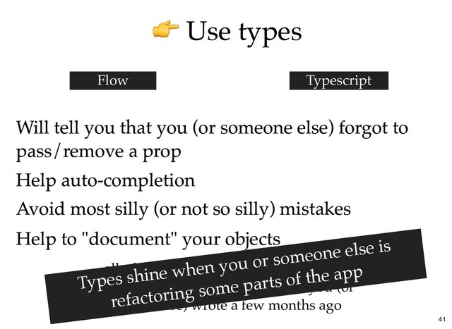 Use types
Use types
Will tell you that you (or someone else) forgot to
Will tell you that you (or someone else) forgot to
pass/remove a prop
pass/remove a prop
Flow Typescript
Help auto-completion
Help auto-completion
Avoid most silly (or not so silly) mistakes
Avoid most silly (or not so silly) mistakes
Help to "document" your objects
Help to "document" your objects
... all of these which becomes really useful
when you're back on some module you (or
someone else) wrote a few months ago
Types shine when you or someone else is
refactoring some parts of the app
41
