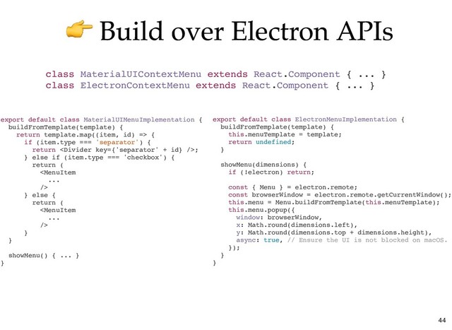 Build over Electron APIs
Build over Electron APIs
export default class ElectronMenuImplementation {
buildFromTemplate(template) {
this.menuTemplate = template;
return undefined;
}
showMenu(dimensions) {
if (!electron) return;
const { Menu } = electron.remote;
const browserWindow = electron.remote.getCurrentWindow();
this.menu = Menu.buildFromTemplate(this.menuTemplate);
this.menu.popup({
window: browserWindow,
x: Math.round(dimensions.left),
y: Math.round(dimensions.top + dimensions.height),
async: true, // Ensure the UI is not blocked on macOS.
});
}
}
class MaterialUIContextMenu extends React.Component { ... }
class ElectronContextMenu extends React.Component { ... }
export default class MaterialUIMenuImplementation {
buildFromTemplate(template) {
return template.map((item, id) => {
if (item.type === 'separator') {
return ;
} else if (item.type === 'checkbox') {
return (

} else {
return (

}
}
showMenu() { ... }
}
44
