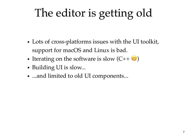 The editor is getting old
The editor is getting old
Lots of cross-platforms issues with the UI toolkit,
support for macOS and Linux is bad.
Iterating on the software is slow (C++ )
Building UI is slow...
...and limited to old UI components...
7
