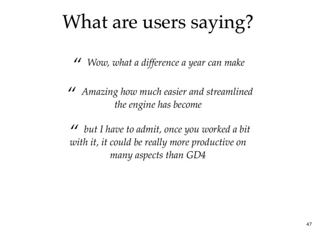 What are users saying?
What are users saying?
“ Wow, what a difference a year can make
“ but I have to admit, once you worked a bit
with it, it could be really more productive on
many aspects than GD4
“ Amazing how much easier and streamlined
the engine has become
47

