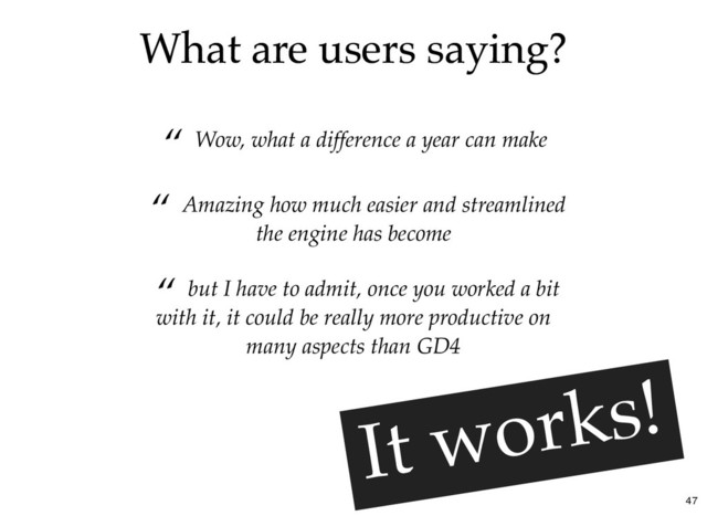 What are users saying?
What are users saying?
“ Wow, what a difference a year can make
“ but I have to admit, once you worked a bit
with it, it could be really more productive on
many aspects than GD4
“ Amazing how much easier and streamlined
the engine has become
It works!
It works!
47
