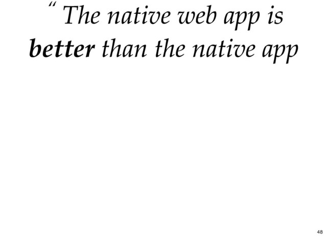 “ The
The native web app
native web app is
is
better
better than the native app
than the native app
48
