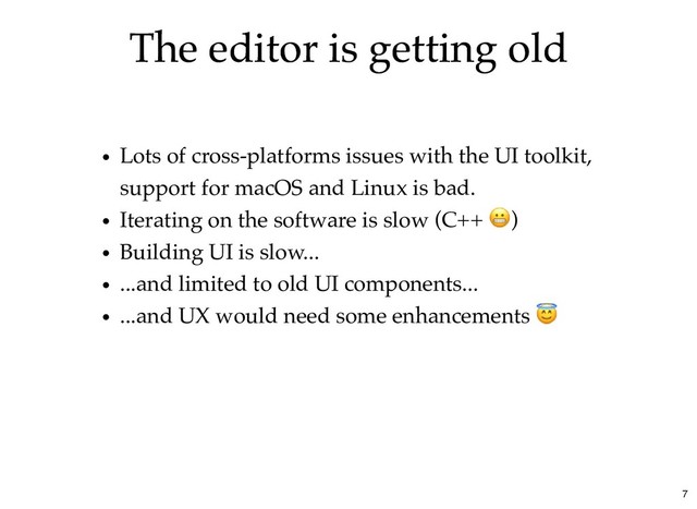 The editor is getting old
The editor is getting old
Lots of cross-platforms issues with the UI toolkit,
support for macOS and Linux is bad.
Iterating on the software is slow (C++ )
Building UI is slow...
...and limited to old UI components...
...and UX would need some enhancements
7
