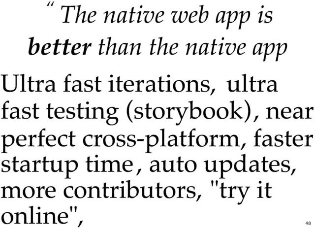 “ The
The native web app
native web app is
is
better
better than the native app
than the native app
Ultra fast iterations,
Ultra fast iterations, ultra
ultra
fast testing (storybook)
fast testing (storybook), near
, near
perfect cross-platform
perfect cross-platform, faster
, faster
startup time
startup time, auto updates,
, auto updates,
more contributors,
more contributors, "try it
"try it
online",
online",
48
