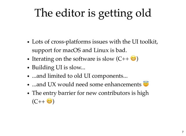 The editor is getting old
The editor is getting old
Lots of cross-platforms issues with the UI toolkit,
support for macOS and Linux is bad.
Iterating on the software is slow (C++ )
Building UI is slow...
...and limited to old UI components...
...and UX would need some enhancements
The entry barrier for new contributors is high
(C++ )
7
