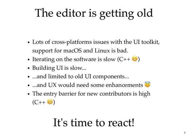 The editor is getting old
The editor is getting old
Lots of cross-platforms issues with the UI toolkit,
support for macOS and Linux is bad.
Iterating on the software is slow (C++ )
Building UI is slow...
...and limited to old UI components...
...and UX would need some enhancements
The entry barrier for new contributors is high
(C++ )
It's time to react!
It's time to react!
7
