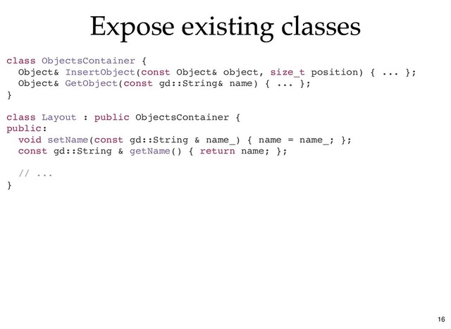 Expose existing classes
Expose existing classes
class ObjectsContainer {
Object& InsertObject(const Object& object, size_t position) { ... };
Object& GetObject(const gd::String& name) { ... };
}
class Layout : public ObjectsContainer {
public:
void setName(const gd::String & name_) { name = name_; };
const gd::String & getName() { return name; };
// ...
}
16
