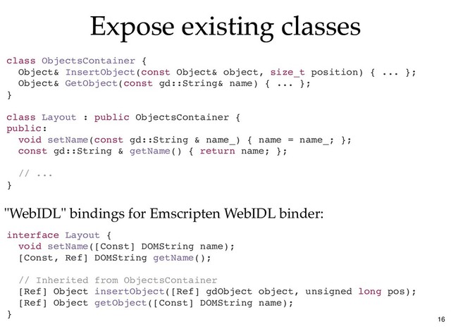 Expose existing classes
Expose existing classes
class ObjectsContainer {
Object& InsertObject(const Object& object, size_t position) { ... };
Object& GetObject(const gd::String& name) { ... };
}
class Layout : public ObjectsContainer {
public:
void setName(const gd::String & name_) { name = name_; };
const gd::String & getName() { return name; };
// ...
}
interface Layout {
void setName([Const] DOMString name);
[Const, Ref] DOMString getName();
// Inherited from ObjectsContainer
[Ref] Object insertObject([Ref] gdObject object, unsigned long pos);
[Ref] Object getObject([Const] DOMString name);
}
"WebIDL" bindings for Emscripten WebIDL binder:
16
