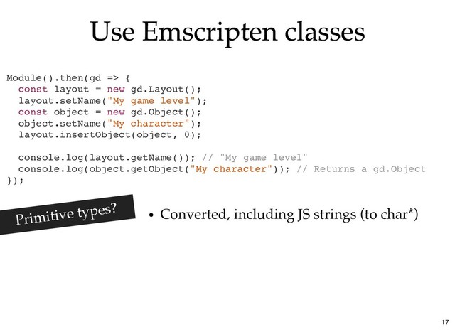 Use Emscripten classes
Use Emscripten classes
Module().then(gd => {
const layout = new gd.Layout();
layout.setName("My game level");
const object = new gd.Object();
object.setName("My character");
layout.insertObject(object, 0);
console.log(layout.getName()); // "My game level"
console.log(object.getObject("My character")); // Returns a gd.Object
});
Converted, including JS strings (to char*)
Primitive types?
17
