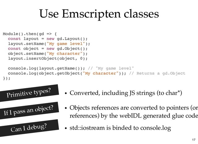 Use Emscripten classes
Use Emscripten classes
Module().then(gd => {
const layout = new gd.Layout();
layout.setName("My game level");
const object = new gd.Object();
object.setName("My character");
layout.insertObject(object, 0);
console.log(layout.getName()); // "My game level"
console.log(object.getObject("My character")); // Returns a gd.Object
});
Converted, including JS strings (to char*)
Primitive types?
If I pass an object?
std::iostream is binded to console.log
Objects references are converted to pointers (or
references) by the webIDL generated glue code
Can I debug?
17
