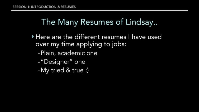 SESSION 1: INTRODUCTION & RESUMES
The Many Resumes of Lindsay..
‣ Here are the different resumes I have used
over my time applying to jobs:
-Plain, academic one
-“Designer” one
-My tried & true :)
