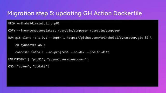 Migration step 5: updating GH Action Dockerﬁle
FROM erikaheidi/minicli:php81
COPY --from=composer:latest /usr/bin/composer /usr/bin/composer
RUN git clone -b 1.0.1 --depth 1 https://github.com/erikaheidi/dynacover.git && \
cd dynacover && \
composer install --no-progress --no-dev --prefer-dist
ENTRYPOINT [ "php81", "/dynacover/dynacover" ]
CMD ["cover", "update"]
