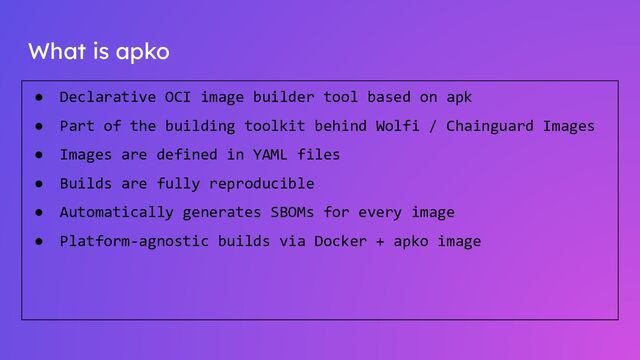 What is apko
● Declarative OCI image builder tool based on apk
● Part of the building toolkit behind Wolfi / Chainguard Images
● Images are defined in YAML files
● Builds are fully reproducible
● Automatically generates SBOMs for every image
● Platform-agnostic builds via Docker + apko image
