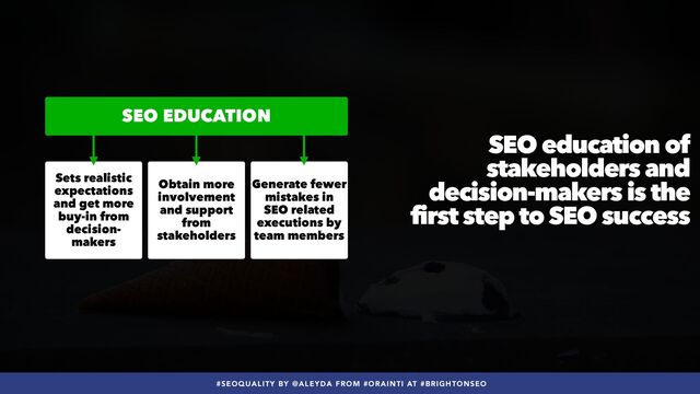 #SEOQUALITY BY @ALEYDA FROM #ORAINTI AT #BRIGHTONSEO
SEO education of
stakeholders and
decision-makers is the
first step to SEO success
Sets realistic
expectations
and get more
buy-in from
decision-
makers
Obtain more
involvement
and support
from
stakeholders
Generate fewer
mistakes in
SEO related
executions by
team members
SEO EDUCATION
