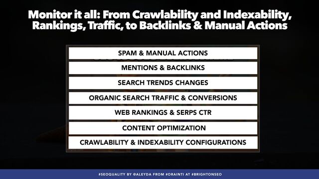 #SEOQUALITY BY @ALEYDA FROM #ORAINTI AT #BRIGHTONSEO
Monitor it all: From Crawlability and Indexability,
Rankings, Traffic, to Backlinks & Manual Actions
MENTIONS & BACKLINKS
SPAM & MANUAL ACTIONS
ORGANIC SEARCH TRAFFIC & CONVERSIONS
SEARCH TRENDS CHANGES
WEB RANKINGS & SERPS CTR
CONTENT OPTIMIZATION
CRAWLABILITY & INDEXABILITY CONFIGURATIONS
