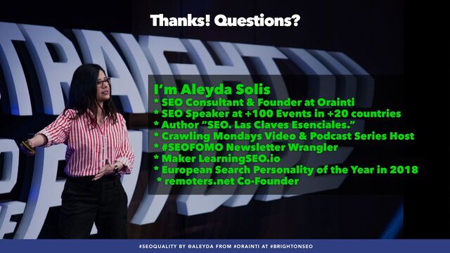 #SEOQUALITY BY @ALEYDA FROM #ORAINTI AT #BRIGHTONSEO
Thanks! Questions?
I’m Aleyda Solis


* SEO Consultant & Founder at Orainti


* SEO Speaker at +100 Events in +20 countries


* Author “SEO. Las Claves Esenciales.”


* Crawling Mondays Video & Podcast Series Host


* #SEOFOMO Newsletter Wrangler


* Maker LearningSEO.io


* European Search Personality of the Year in 2018
 
* remoters.net Co-Founder
#SEOQUALITY BY @ALEYDA FROM #ORAINTI AT #BRIGHTONSEO
