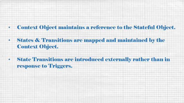 • Context Object maintains a reference to the Stateful Object.
• States & Transitions are mapped and maintained by the
Context Object.
• State Transitions are introduced externally rather than in
response to Triggers.
