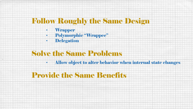 Follow Roughly the Same Design
• Wrapper
• Polymorphic “Wrappee”
• Delegation
Solve the Same Problems
• Allow object to alter behavior when internal state changes
Provide the Same Benefits
