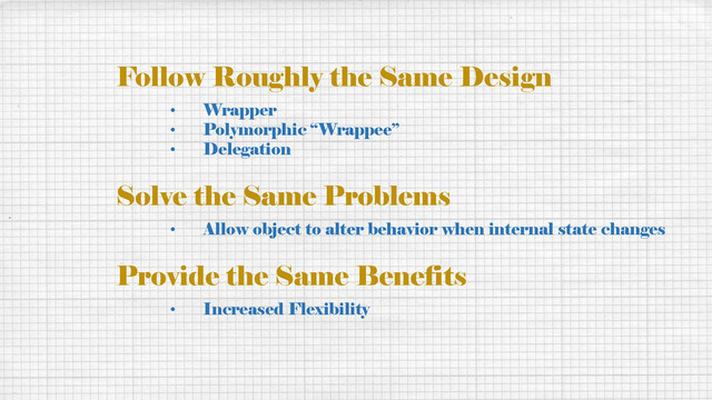 Follow Roughly the Same Design
• Wrapper
• Polymorphic “Wrappee”
• Delegation
Solve the Same Problems
• Allow object to alter behavior when internal state changes
Provide the Same Benefits
• Increased Flexibility
