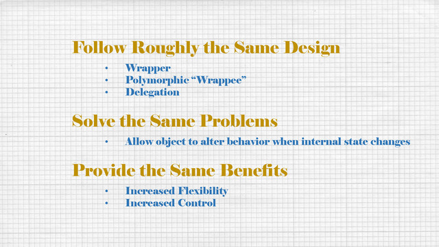 Follow Roughly the Same Design
• Wrapper
• Polymorphic “Wrappee”
• Delegation
Solve the Same Problems
• Allow object to alter behavior when internal state changes
Provide the Same Benefits
• Increased Flexibility
• Increased Control
