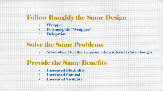 Follow Roughly the Same Design
• Wrapper
• Polymorphic “Wrappee”
• Delegation
Solve the Same Problems
• Allow object to alter behavior when internal state changes
Provide the Same Benefits
• Increased Flexibility
• Increased Control
• Increased Visibility
