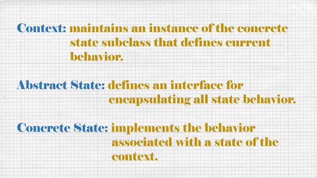 Context: maintains an instance of the concrete
state subclass that defines current
behavior.
Abstract State: defines an interface for
encapsulating all state behavior.
Concrete State: implements the behavior
associated with a state of the
context.
