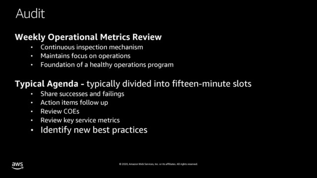 © 2020, Amazon Web Services, Inc. or its affiliates. All rights reserved.
Audit
Weekly Operational Metrics Review
• Continuous inspection mechanism
• Maintains focus on operations
• Foundation of a healthy operations program
Typical Agenda - typically divided into fifteen-minute slots
• Share successes and failings
• Action items follow up
• Review COEs
• Review key service metrics
• Identify new best practices
