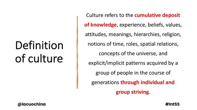 Definition
of culture
Culture refers to the cumulative deposit
of knowledge, experience, beliefs, values,
attitudes, meanings, hierarchies, religion,
notions of time, roles, spatial relations,
concepts of the universe, and
explicit/implicit patterns acquired by a
group of people in the course of
generations through individual and
group striving.
@lacuochina #IntSS
