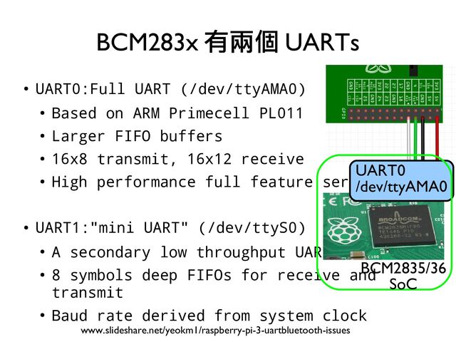 ●
UART0:Full UART (/dev/ttyAMA0)
●
Based on ARM Primecell PL011
●
Larger FIFO buffers
●
16x8 transmit, 16x12 receive
●
High performance full feature serial port
●
UART1:"mini UART" (/dev/ttyS0)
●
A secondary low throughput UART
●
8 symbols deep FIFOs for receive and
transmit
●
Baud rate derived from system clock
BCM283x 有兩個 UARTs
www.slideshare.net/yeokm1/raspberry-pi-3-uartbluetooth-issues
UART0
/dev/ttyAMA0
BCM2835/36
SoC
