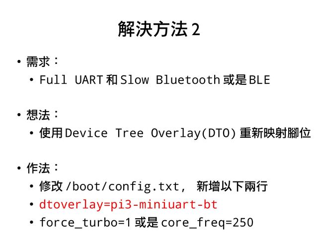●
需求：
●
Full UART 和 Slow Bluetooth 或是 BLE
●
想法：
●
使用 Device Tree Overlay(DTO) 重新映射腳位
●
作法：
●
修改 /boot/config.txt, 新增以下兩行
●
dtoverlay=pi3-miniuart-bt
●
force_turbo=1 或是 core_freq=250
解決方法 2
