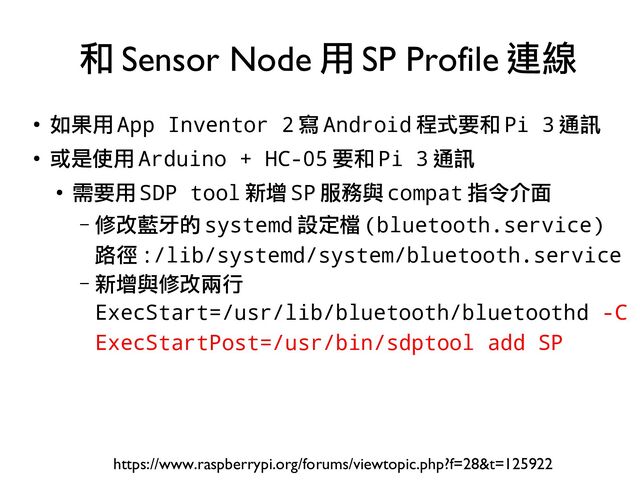 ●
如果用 App Inventor 2 寫 Android 程式要和 Pi 3 通訊
●
或是使用 Arduino + HC-05 要和 Pi 3 通訊
●
需要用 SDP tool 新增 SP 服務與 compat 指令介面
– 修改藍牙的 systemd 設定檔 (bluetooth.service)
路徑 :/lib/systemd/system/bluetooth.service
– 新增與修改兩行
ExecStart=/usr/lib/bluetooth/bluetoothd -C
ExecStartPost=/usr/bin/sdptool add SP
和 Sensor Node 用 SP Profile 連線
https://www.raspberrypi.org/forums/viewtopic.php?f=28&t=125922
