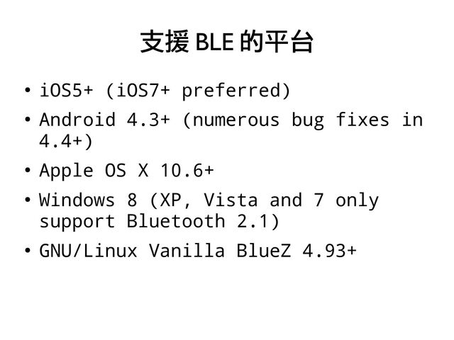 ●
iOS5+ (iOS7+ preferred)
●
Android 4.3+ (numerous bug fixes in
4.4+)
●
Apple OS X 10.6+
●
Windows 8 (XP, Vista and 7 only
support Bluetooth 2.1)
●
GNU/Linux Vanilla BlueZ 4.93+
支援 BLE 的平台
