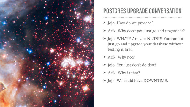 POSTGRES UPGRADE CONVERSATION
➤ Jojo: How do we proceed?
➤ Arik: Why don't you just go and upgrade it?
➤ Jojo: WHAT? Are you NUTS?!! You cannot
just go and upgrade your database without
testing it ﬁrst.
➤ Arik: Why not?
➤ Jojo: You just don't do that!
➤ Arik: Why is that?
➤ Jojo: We could have DOWNTIME.

