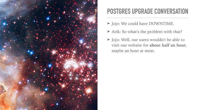 POSTGRES UPGRADE CONVERSATION
➤ Jojo: We could have DOWNTIME.
➤ Arik: So what's the problem with that?
➤ Jojo: Well, our users wouldn't be able to
visit our website for about half an hour,
maybe an hour at most.
