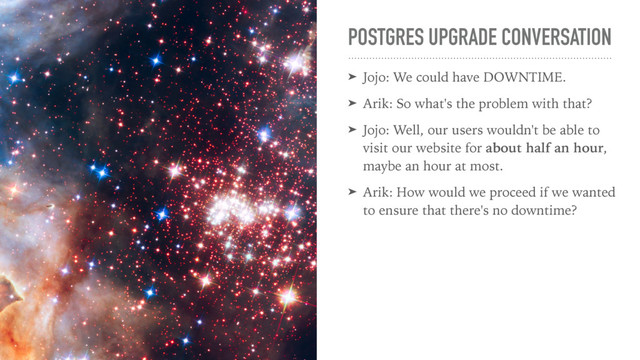 POSTGRES UPGRADE CONVERSATION
➤ Jojo: We could have DOWNTIME.
➤ Arik: So what's the problem with that?
➤ Jojo: Well, our users wouldn't be able to
visit our website for about half an hour,
maybe an hour at most.
➤ Arik: How would we proceed if we wanted
to ensure that there's no downtime?
