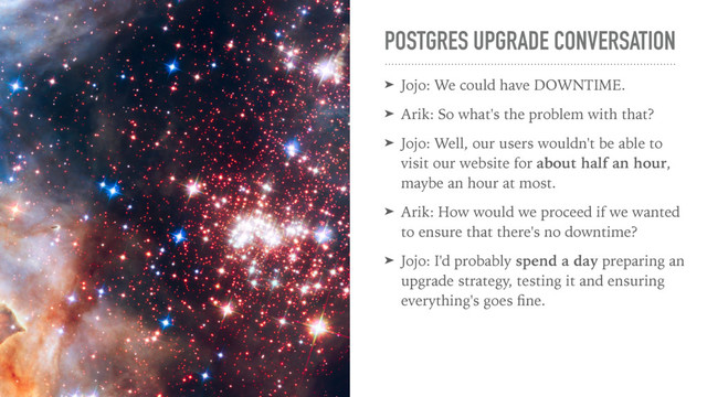 POSTGRES UPGRADE CONVERSATION
➤ Jojo: We could have DOWNTIME.
➤ Arik: So what's the problem with that?
➤ Jojo: Well, our users wouldn't be able to
visit our website for about half an hour,
maybe an hour at most.
➤ Arik: How would we proceed if we wanted
to ensure that there's no downtime?
➤ Jojo: I'd probably spend a day preparing an
upgrade strategy, testing it and ensuring
everything's goes ﬁne.
