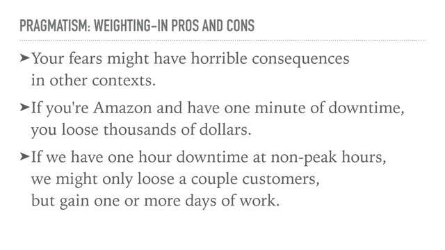 PRAGMATISM: WEIGHTING-IN PROS AND CONS
➤Your fears might have horrible consequences  
in other contexts.
➤If you're Amazon and have one minute of downtime,
you loose thousands of dollars.
➤If we have one hour downtime at non-peak hours, 
we might only loose a couple customers, 
but gain one or more days of work.
