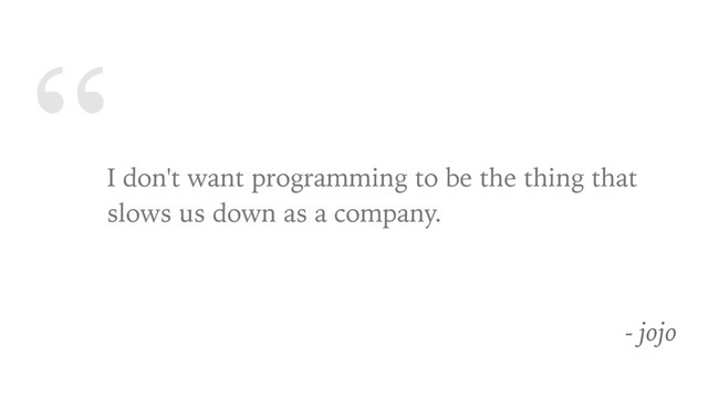 “
I don't want programming to be the thing that
slows us down as a company.
- jojo
