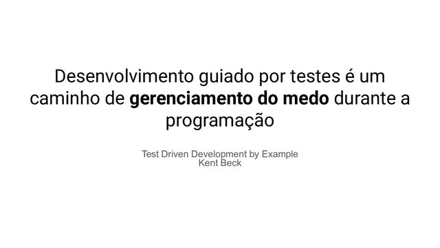 Desenvolvimento guiado por testes é um
caminho de gerenciamento do medo durante a
programação
Test Driven Development by Example
Kent Beck
